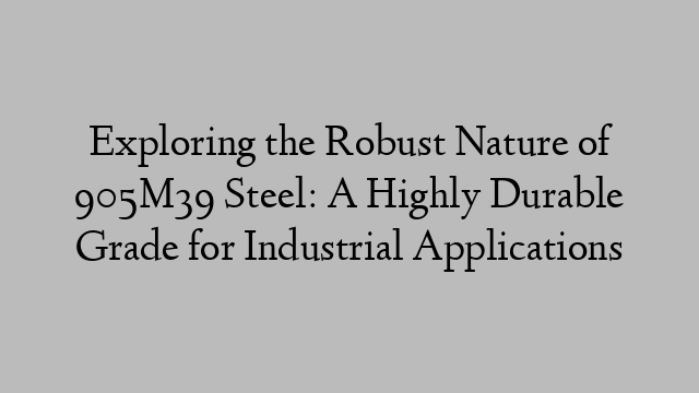 Exploring the Robust Nature of 905M39 Steel: A Highly Durable Grade for Industrial Applications