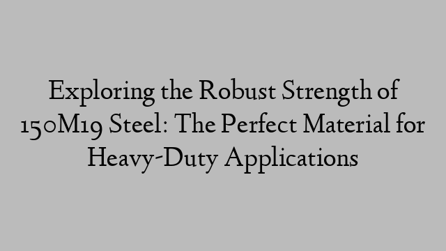 Exploring the Robust Strength of 150M19 Steel: The Perfect Material for Heavy-Duty Applications