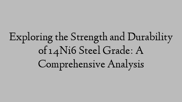 Exploring the Strength and Durability of 14Ni6 Steel Grade: A Comprehensive Analysis