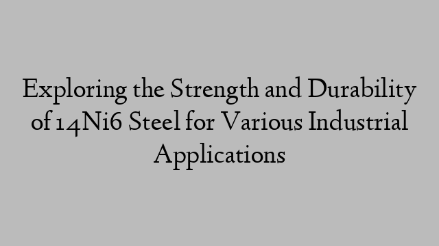 Exploring the Strength and Durability of 14Ni6 Steel for Various Industrial Applications