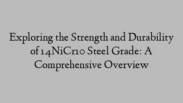 Exploring the Strength and Durability of 14NiCr10 Steel Grade: A Comprehensive Overview