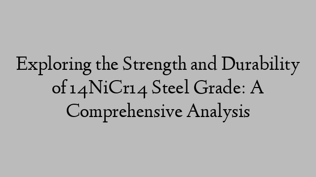 Exploring the Strength and Durability of 14NiCr14 Steel Grade: A Comprehensive Analysis