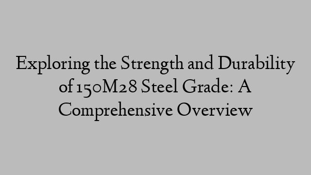 Exploring the Strength and Durability of 150M28 Steel Grade: A Comprehensive Overview