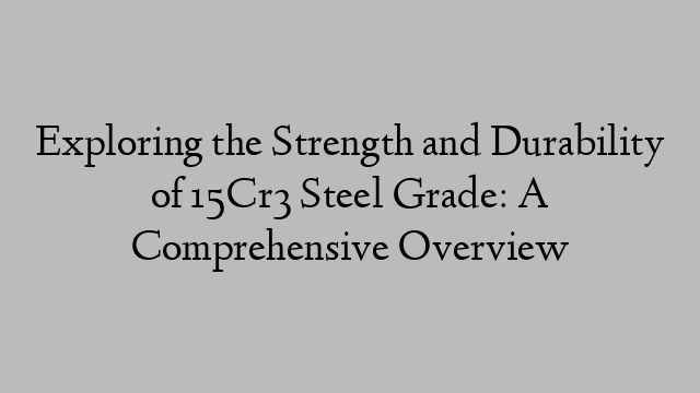 Exploring the Strength and Durability of 15Cr3 Steel Grade: A Comprehensive Overview