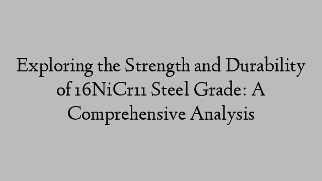 Exploring the Strength and Durability of 16NiCr11 Steel Grade: A Comprehensive Analysis