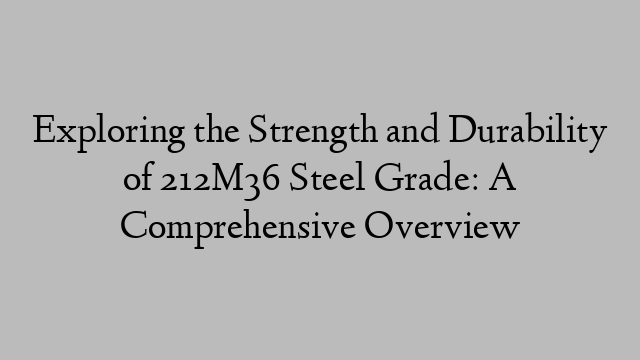 Exploring the Strength and Durability of 212M36 Steel Grade: A Comprehensive Overview