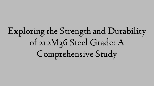 Exploring the Strength and Durability of 212M36 Steel Grade: A Comprehensive Study