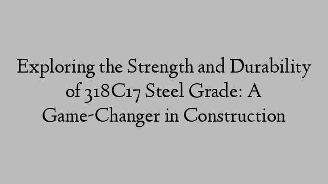 Exploring the Strength and Durability of 318C17 Steel Grade: A Game-Changer in Construction