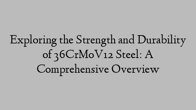 Exploring the Strength and Durability of 36CrMoV12 Steel: A Comprehensive Overview