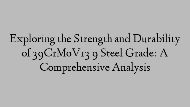 Exploring the Strength and Durability of 39CrMoV13 9 Steel Grade: A Comprehensive Analysis