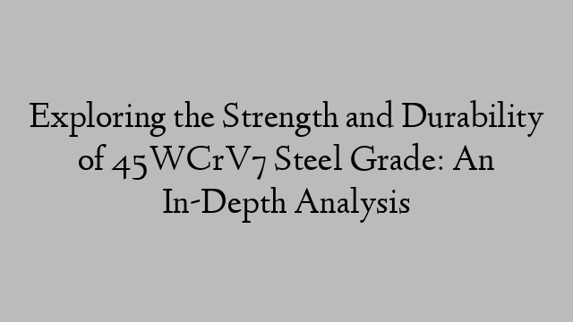 Exploring the Strength and Durability of 45WCrV7 Steel Grade: An In-Depth Analysis