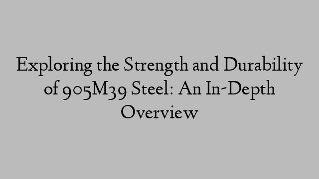 Exploring the Strength and Durability of 905M39 Steel: An In-Depth Overview