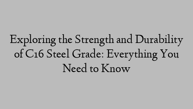 Exploring the Strength and Durability of C16 Steel Grade: Everything You Need to Know