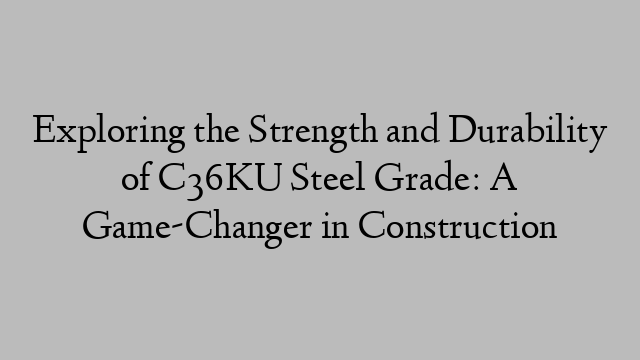 Exploring the Strength and Durability of C36KU Steel Grade: A Game-Changer in Construction