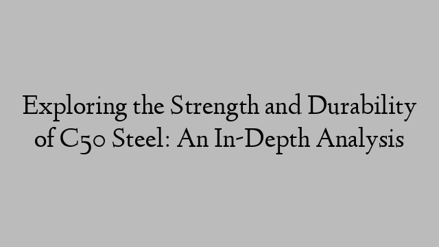 Exploring the Strength and Durability of C50 Steel: An In-Depth Analysis