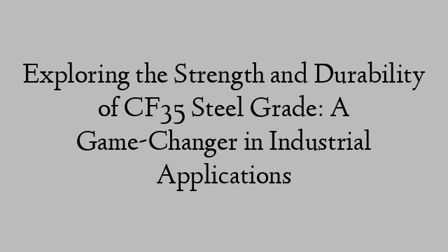 Exploring the Strength and Durability of CF35 Steel Grade: A Game-Changer in Industrial Applications