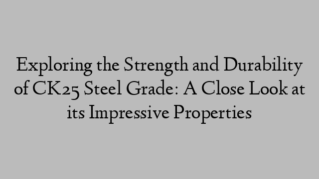 Exploring the Strength and Durability of CK25 Steel Grade: A Close Look at its Impressive Properties