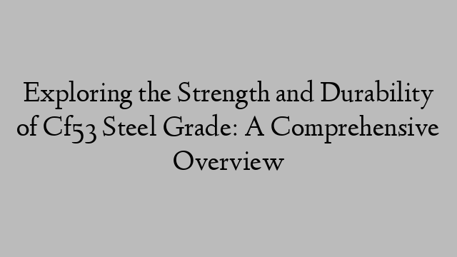 Exploring the Strength and Durability of Cf53 Steel Grade: A Comprehensive Overview