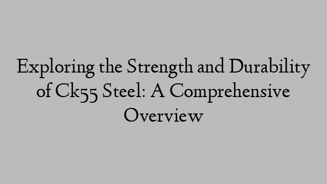 Exploring the Strength and Durability of Ck55 Steel: A Comprehensive Overview