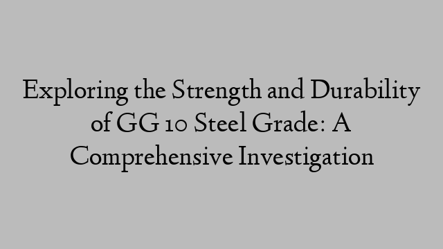 Exploring the Strength and Durability of GG 10 Steel Grade: A Comprehensive Investigation