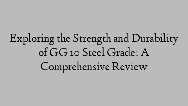 Exploring the Strength and Durability of GG 10 Steel Grade: A Comprehensive Review