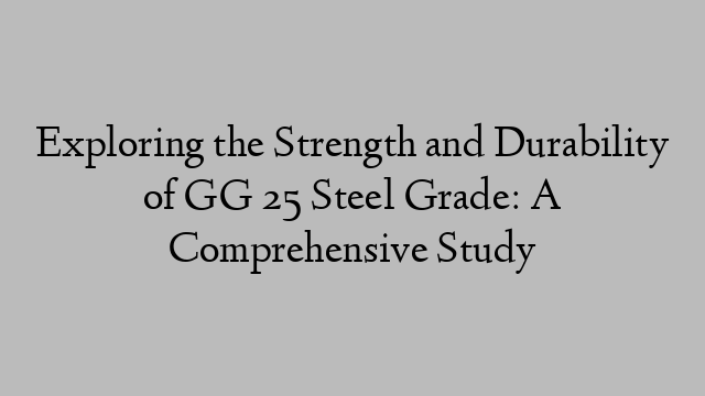 Exploring the Strength and Durability of GG 25 Steel Grade: A Comprehensive Study