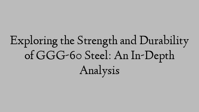 Exploring the Strength and Durability of GGG-60 Steel: An In-Depth Analysis