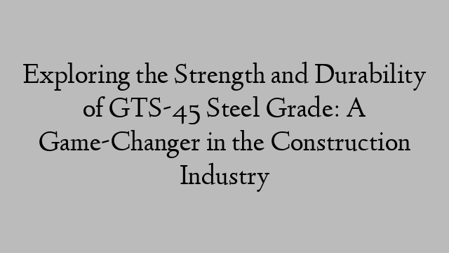 Exploring the Strength and Durability of GTS-45 Steel Grade: A Game-Changer in the Construction Industry