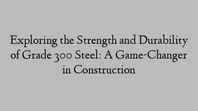 Exploring the Strength and Durability of Grade 300 Steel: A Game-Changer in Construction