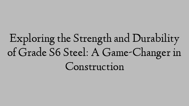 Exploring the Strength and Durability of Grade S6 Steel: A Game-Changer in Construction