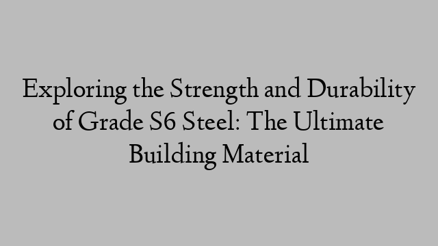 Exploring the Strength and Durability of Grade S6 Steel: The Ultimate Building Material