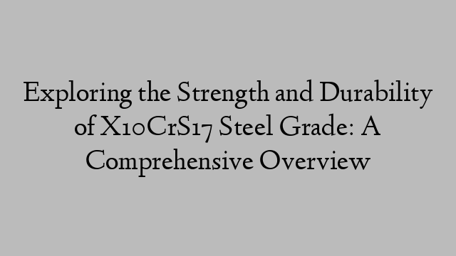 Exploring the Strength and Durability of X10CrS17 Steel Grade: A Comprehensive Overview