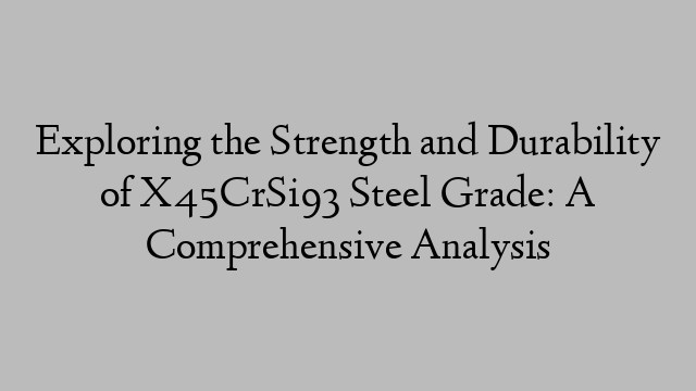 Exploring the Strength and Durability of X45CrSi93 Steel Grade: A Comprehensive Analysis