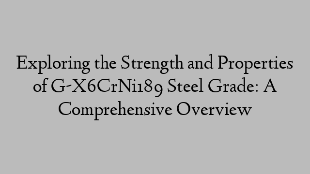 Exploring the Strength and Properties of G-X6CrNi189 Steel Grade: A Comprehensive Overview