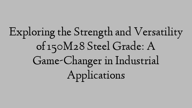 Exploring the Strength and Versatility of 150M28 Steel Grade: A Game-Changer in Industrial Applications