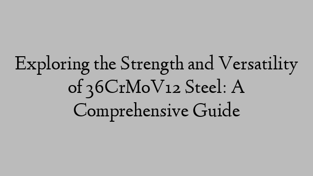 Exploring the Strength and Versatility of 36CrMoV12 Steel: A Comprehensive Guide