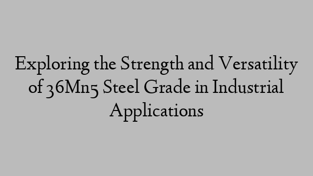 Exploring the Strength and Versatility of 36Mn5 Steel Grade in Industrial Applications