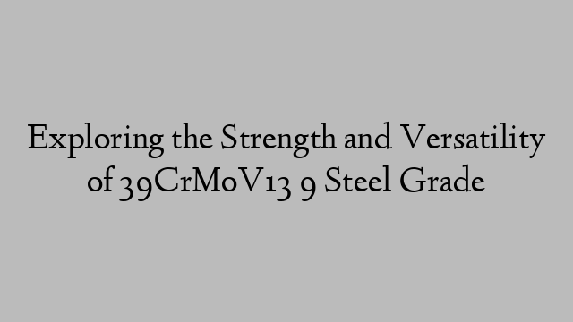 Exploring the Strength and Versatility of 39CrMoV13 9 Steel Grade