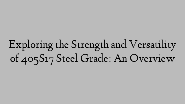 Exploring the Strength and Versatility of 405S17 Steel Grade: An Overview