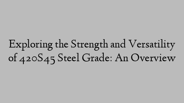 Exploring the Strength and Versatility of 420S45 Steel Grade: An Overview