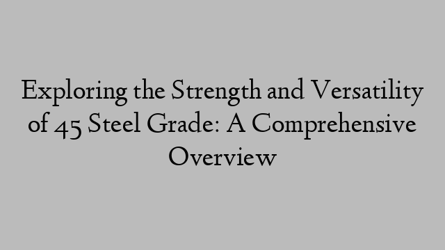 Exploring the Strength and Versatility of 45 Steel Grade: A Comprehensive Overview