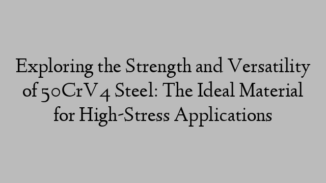 Exploring the Strength and Versatility of 50CrV4 Steel: The Ideal Material for High-Stress Applications