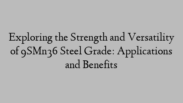 Exploring the Strength and Versatility of 9SMn36 Steel Grade: Applications and Benefits