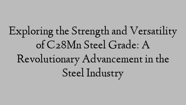 Exploring the Strength and Versatility of C28Mn Steel Grade: A Revolutionary Advancement in the Steel Industry