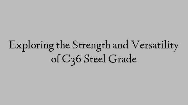 Exploring the Strength and Versatility of C36 Steel Grade