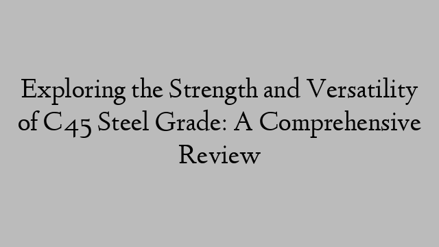 Exploring the Strength and Versatility of C45 Steel Grade: A Comprehensive Review