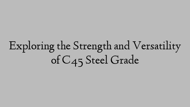 Exploring the Strength and Versatility of C45 Steel Grade