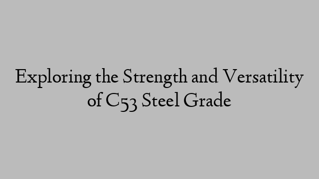 Exploring the Strength and Versatility of C53 Steel Grade