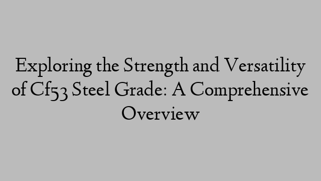 Exploring the Strength and Versatility of Cf53 Steel Grade: A Comprehensive Overview