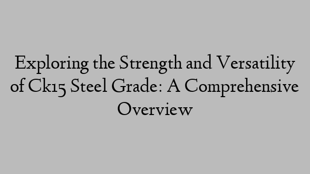 Exploring the Strength and Versatility of Ck15 Steel Grade: A Comprehensive Overview